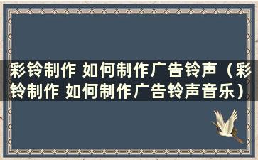 彩铃制作 如何制作广告铃声（彩铃制作 如何制作广告铃声音乐）